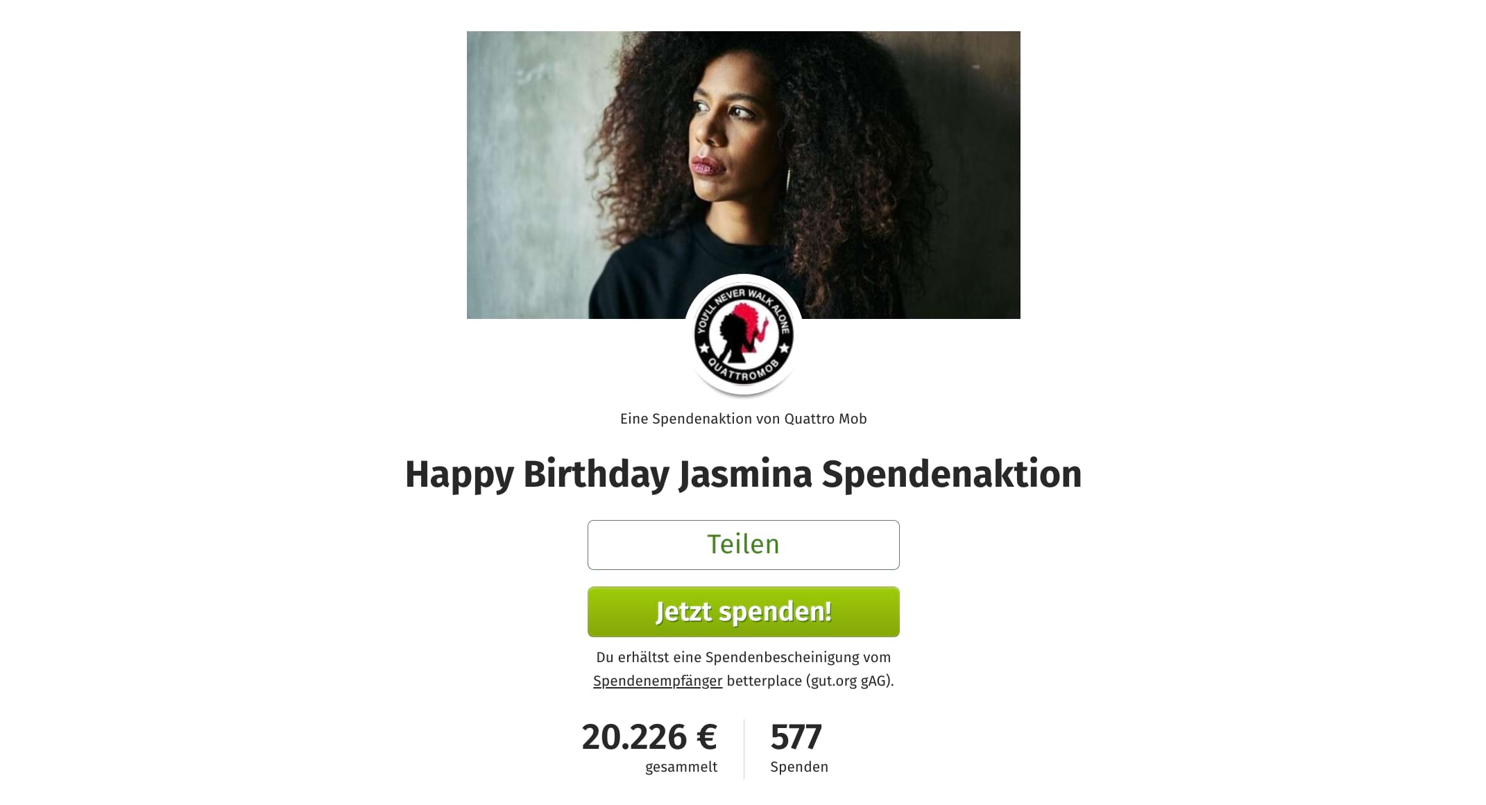Screenshot von der Spendenaktion: Oben die Spendenaktionsgrafik: Ein Foto von Jasmina Kuhnke, auf dem sie nach links in die Ferne schaut. Sie ist eine Schwarze Frau mit langen gelockten voluminösen Haaren. Sie sieht ernsthaft aus, trägt ein schwarzes T-Shirt und große Creolen. Darunter etwas mit der Grafik überschneidend ein Foto von der Aktionsstarter*innen. In einem schwarzen Kreis außenherum steht “YOU’LL NEVER WALK ALONE * QUATTROMOB”. In dem Kreis der Umriss einer Schwarzen Frau einmal in schwarz und einmal in rot. Darunter steht kleiner “Eine Spendenaktion von Quattro Mob” Darunter in groß die Überschrift “Happy Birthday Jasmina Spendenaktion”. Darunter ist ein Button mit weißem Hintergrund positioniert mit der Aufschrift “Teilen”. Darunter ein grün hinterlegter Button mit der weißen Aufschrift “Jetzt spenden!”. Darunter eine kleinen Notiz “Du erhältst eine Spendenbescheinigung vom Spendenempfänger betterplace (gut.org gAG)”. Darunter der Spendenstand. Links steht groß 20.226 € und in klein darunter “gesammelt”. Rechts daneben steht 577 und in klein darunter ”Spenden”.