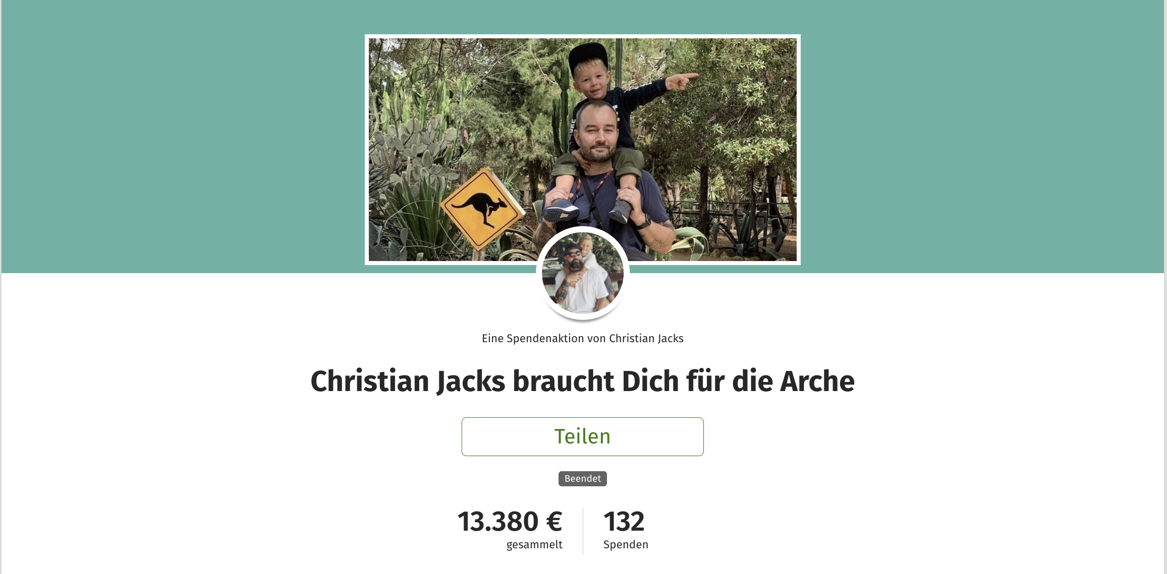 Screenshot von der Spendenaktion: Oben auf türkisgrünem Hintergrund die Spendenaktionsgrafik: Ein Foto von einem weißen Mann mit Bart in einem blau-grauen T-Shirt. Auf seinen Schultern sitzt ein blonder kleiner Junge mit eine schwarzen Kappe, einem schwarzen Puli und einer dunkelgrünen Hose. Der Mann hält den Jungen an den Beinen fest. Sie stehen vor einem tiefgrünen Wald. Links neben ihnen ein gelbes quadratisches Schild, das auf Kängurus hinweist. Darunter etwas mit der Grafik überschneiden ein Foto von dem Aktionsstarter, das rund ausgeschnitten ist. Er trägt Sonnenbrille, Kappe, ein weißes T-Shirt und einen langen Bart. auf seinem Rücken hat er einen blonden Jungen, auch im weißen T-Shirt. Darunter steht kleiner “Eine Spendenaktion von Christian Jacks. Darunter in groß die Überschrift “Christian Jacks braucht Dich für die Arche. Darunter ist ein Button positioniert mit der Aufschrift “Teilen”. Darunter eine kleinen Notiz “Beendet”. Darunter der Spendenstand. Links daran steht groß 13.380 € und in klein darunter “gesammelt”. Rechts daneben steht 132 und in klein darunter ”Spenden”.